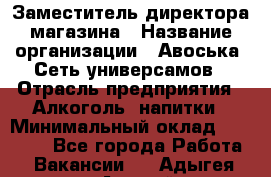 Заместитель директора магазина › Название организации ­ Авоська, Сеть универсамов › Отрасль предприятия ­ Алкоголь, напитки › Минимальный оклад ­ 18 000 - Все города Работа » Вакансии   . Адыгея респ.,Адыгейск г.